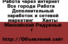Работа через интернет - Все города Работа » Дополнительный заработок и сетевой маркетинг   . Ханты-Мансийский,Радужный г.